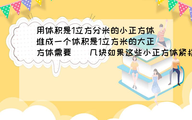 用体积是1立方分米的小正方体堆成一个体积是1立方米的大正方体需要()几块如果这些小正方体紧挨着排成一行长()米