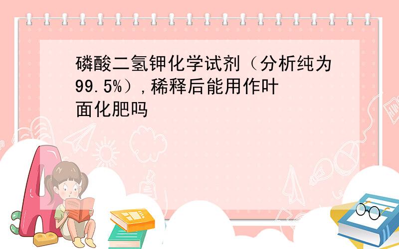 磷酸二氢钾化学试剂（分析纯为99.5%）,稀释后能用作叶面化肥吗