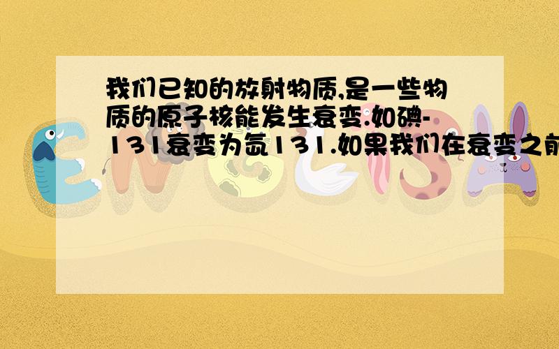 我们已知的放射物质,是一些物质的原子核能发生衰变.如碘-131衰变为氙131.如果我们在衰变之前,用化学方式进行中和发生物理沉淀,或者利用带有放射性的元素进行化学反应,能否有效的控制放