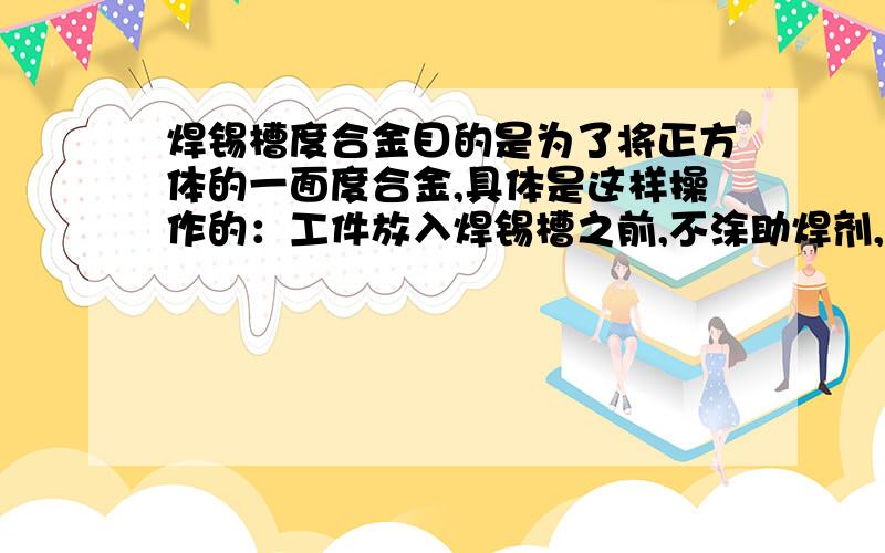 焊锡槽度合金目的是为了将正方体的一面度合金,具体是这样操作的：工件放入焊锡槽之前,不涂助焊剂,而是在其余的五面涂上石墨,请问涂上石墨的目的是什么?为什么涂上石墨的五面就不沾