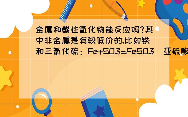 金属和酸性氧化物能反应吗?其中非金属是有较低价的,比如铁和三氧化硫：Fe+SO3=FeSO3(亚硫酸亚铁）或2Fe+3SO3=Fe2（SO3）3（亚硫酸铁）?如果能反应需要什么条件?或者这个类型的,不一定是我举的