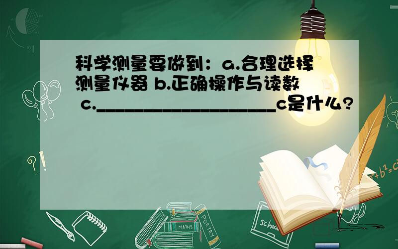 科学测量要做到：a.合理选择测量仪器 b.正确操作与读数 c.___________________c是什么?