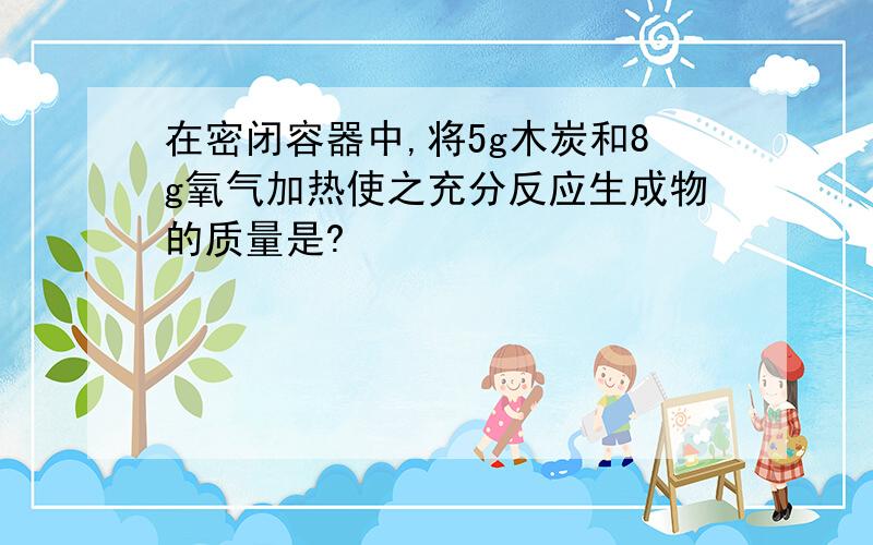 在密闭容器中,将5g木炭和8g氧气加热使之充分反应生成物的质量是?