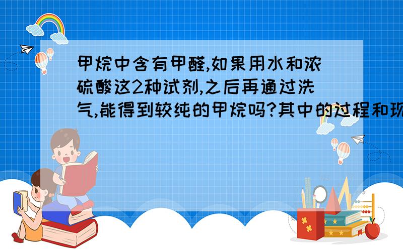 甲烷中含有甲醛,如果用水和浓硫酸这2种试剂,之后再通过洗气,能得到较纯的甲烷吗?其中的过程和现象以及原理又是什么?请各位化学高手指点指点~~~