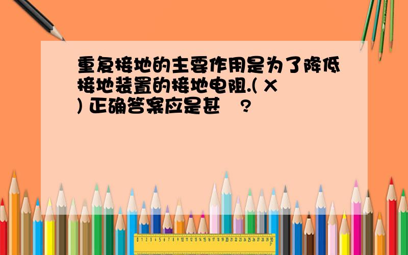 重复接地的主要作用是为了降低接地装置的接地电阻.( X ) 正确答案应是甚麼?