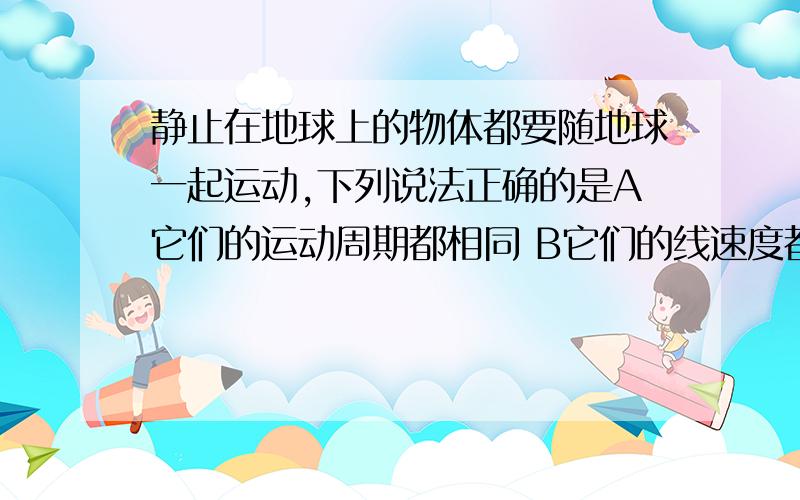 静止在地球上的物体都要随地球一起运动,下列说法正确的是A它们的运动周期都相同 B它们的线速度都相同 C它们的线速度大小都相同 D它们的角速度可能不同