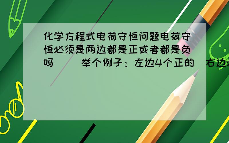 化学方程式电荷守恒问题电荷守恒必须是两边都是正或者都是负吗     举个例子：左边4个正的  右边必须是四个正的吗?可以是四个负的吗?  在线等  急大哥们  敢不敢看清楚我问的是什么问题