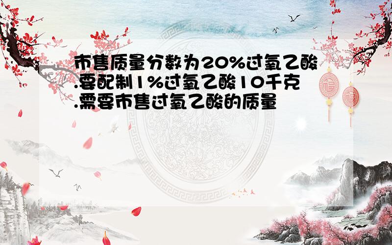 市售质量分数为20%过氧乙酸.要配制1%过氧乙酸10千克.需要市售过氧乙酸的质量