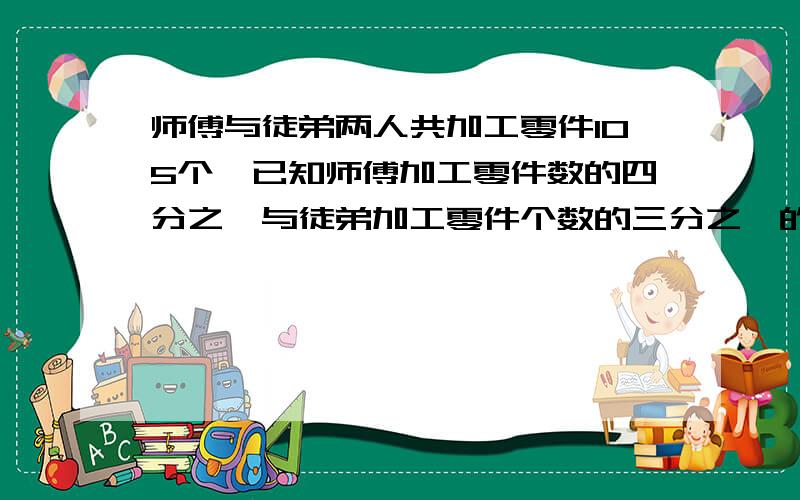 师傅与徒弟两人共加工零件105个,已知师傅加工零件数的四分之一与徒弟加工零件个数的三分之一的和为30个,师,徒各加工零件多少个.