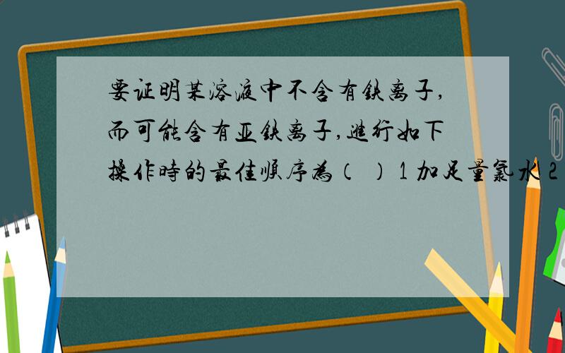 要证明某溶液中不含有铁离子,而可能含有亚铁离子,进行如下操作时的最佳顺序为（ ） 1 加足量氯水 2 加少