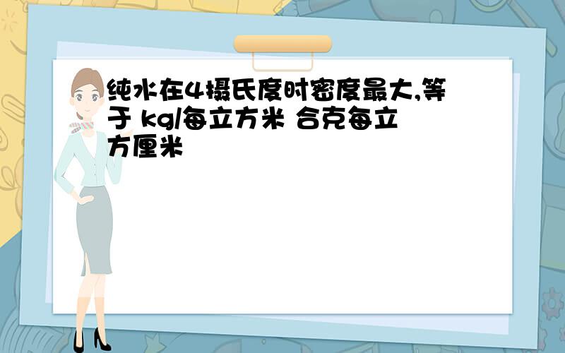 纯水在4摄氏度时密度最大,等于 kg/每立方米 合克每立方厘米