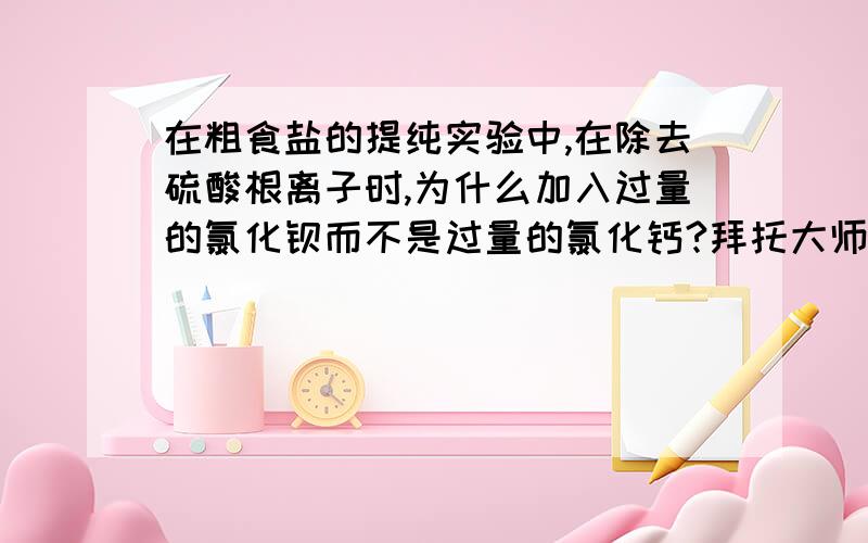 在粗食盐的提纯实验中,在除去硫酸根离子时,为什么加入过量的氯化钡而不是过量的氯化钙?拜托大师们能解释一下这个case