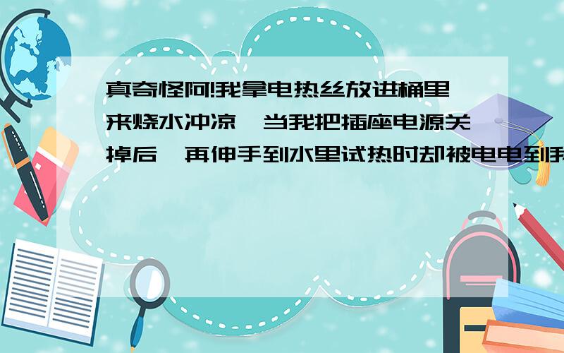 真奇怪阿!我拿电热丝放进桶里来烧水冲凉,当我把插座电源关掉后、再伸手到水里试热时却被电电到我是怎么电热丝烧水,关掉电源后伸手入水里为什么会有电呢?撞鬼了…