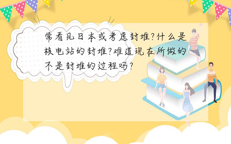 常看见日本或考虑封堆?什么是核电站的封堆?难道现在所做的不是封堆的过程吗?