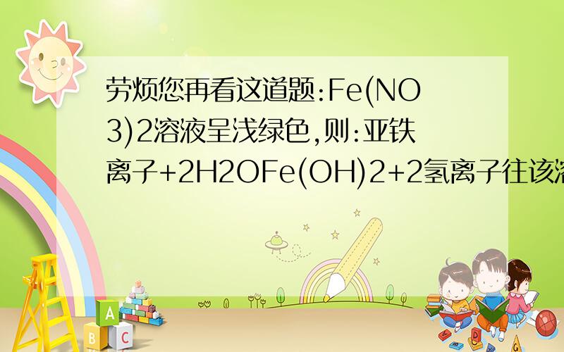 劳烦您再看这道题:Fe(NO3)2溶液呈浅绿色,则:亚铁离子+2H2OFe(OH)2+2氢离子往该溶液中逐滴加入盐酸,为什么容液由浅绿变成黄色