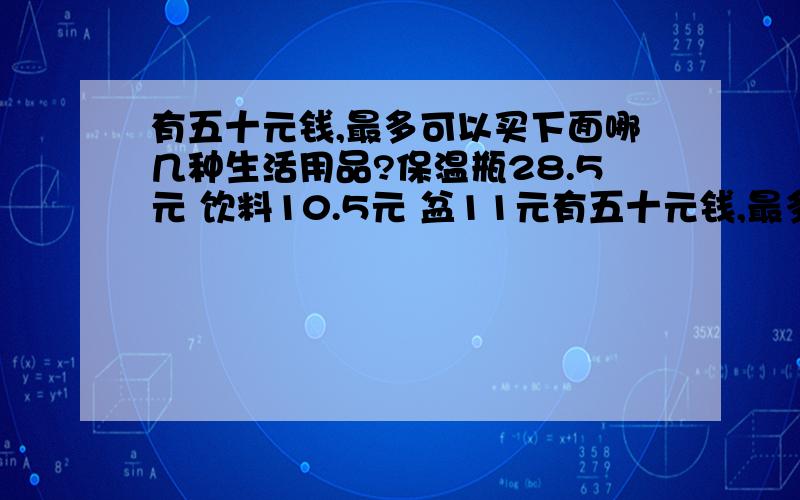 有五十元钱,最多可以买下面哪几种生活用品?保温瓶28.5元 饮料10.5元 盆11元有五十元钱,最多可以买下面哪几种生活用品?保温瓶28.5元 饮料10.5元 盆11元 铁锅12.9元