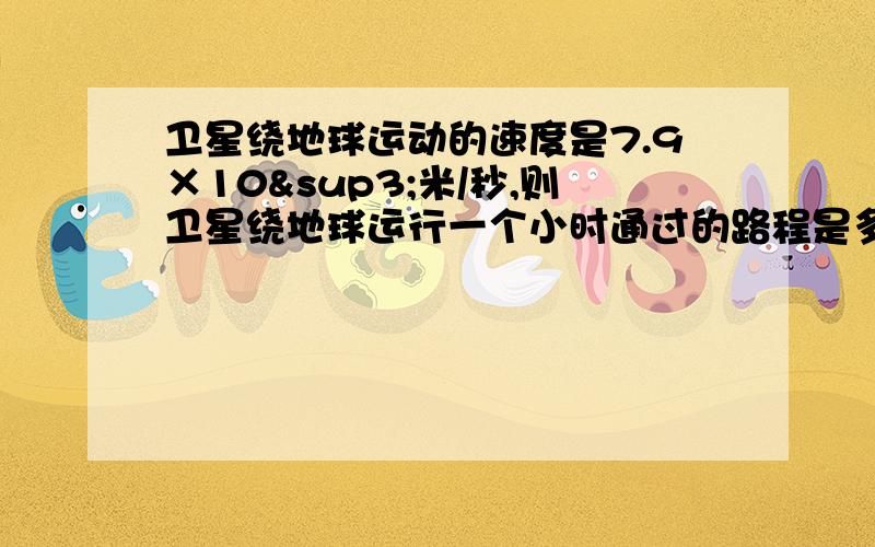 卫星绕地球运动的速度是7.9×10³米/秒,则卫星绕地球运行一个小时通过的路程是多少用科学计数法表示