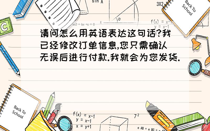 请问怎么用英语表达这句话?我已经修改订单信息,您只需确认无误后进行付款.我就会为您发货.