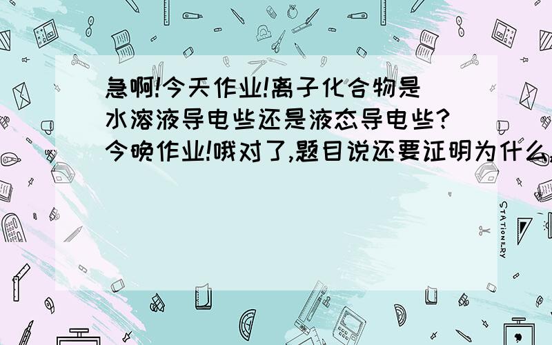 急啊!今天作业!离子化合物是水溶液导电些还是液态导电些?今晚作业!哦对了,题目说还要证明为什么,从离子键和结构来分析