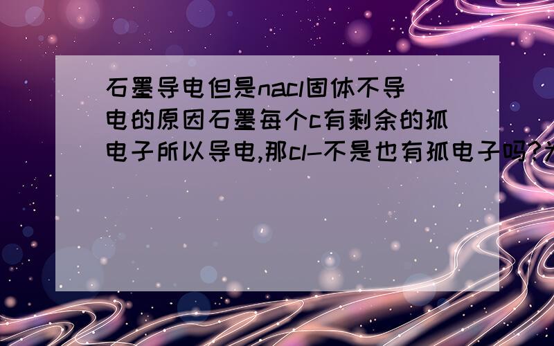 石墨导电但是nacl固体不导电的原因石墨每个c有剩余的孤电子所以导电,那cl-不是也有孤电子吗?为什么不导电