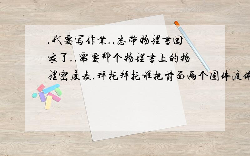 .我要写作业..忘带物理书回家了..需要那个物理书上的物理密度表.拜托拜托谁把前面两个固体液体的密度表..拍照.打字上来都行..小妹3Q了等着写作业呢我需要的是物理书上的密度表..你们给