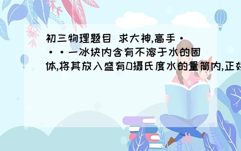 初三物理题目 求大神,高手···一冰块内含有不溶于水的固体,将其放入盛有0摄氏度水的量筒内,正好悬浮在水中,此时量筒内水面升高了4.6cm,当冰完全融化后,水面又下降了0.44cm,设量筒横截面