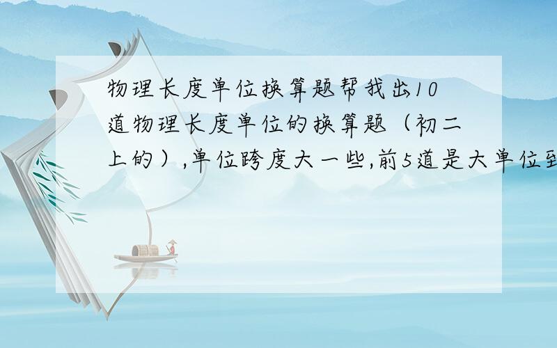 物理长度单位换算题帮我出10道物理长度单位的换算题（初二上的）,单位跨度大一些,前5道是大单位到小单位,后5道是小单位到大单位.