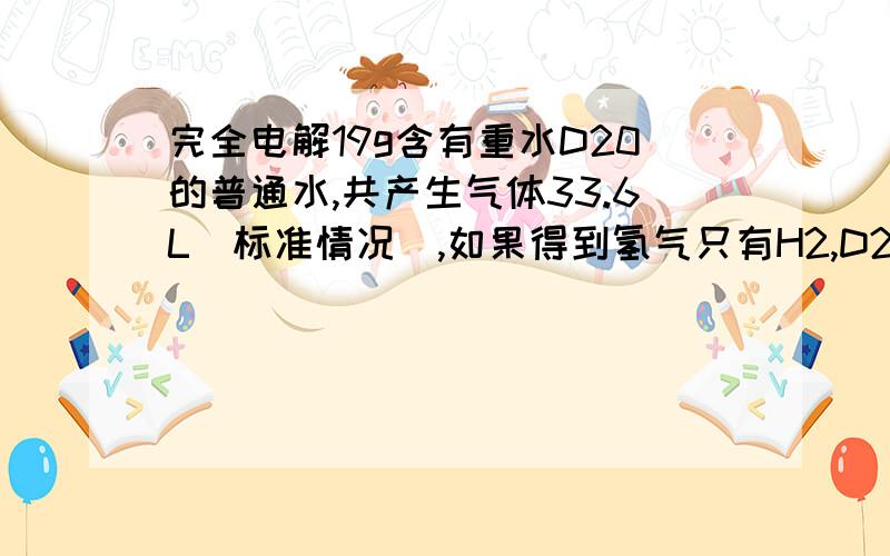 完全电解19g含有重水D20的普通水,共产生气体33.6L(标准情况),如果得到氢气只有H2,D2两种,则他们的质量之比是多少?