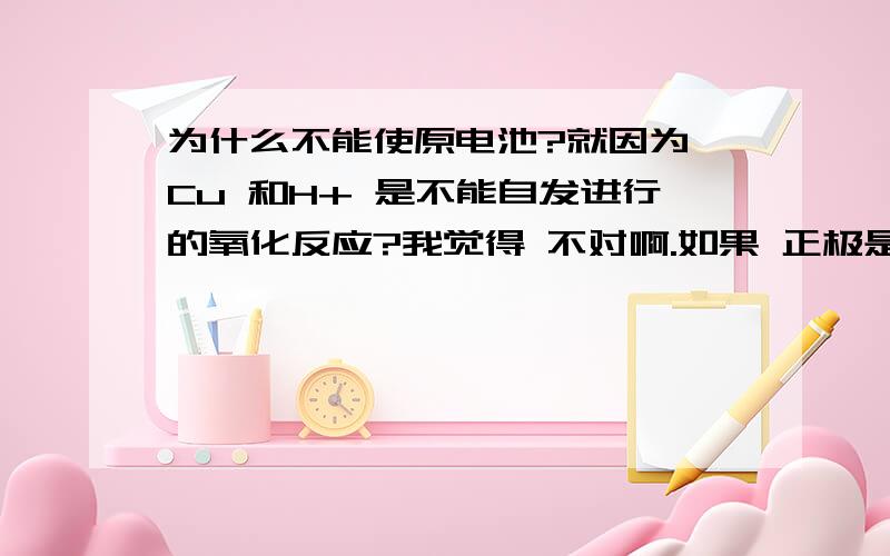 为什么不能使原电池?就因为 Cu 和H+ 是不能自发进行的氧化反应?我觉得 不对啊.如果 正极是石墨,负极是 CU.电解质溶液是H2SO4 或含H 的酸.那么 CU 会失去电子到 正极石墨.H+ 会到正极 石墨 吸收