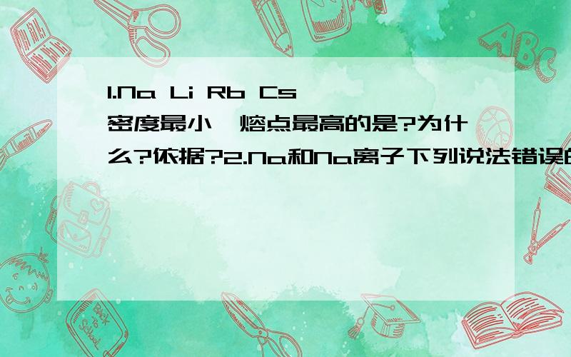 1.Na Li Rb Cs 密度最小,熔点最高的是?为什么?依据?2.Na和Na离子下列说法错误的是:A化学性质相同B核内质子数相同C均为同种元素以及别的区别