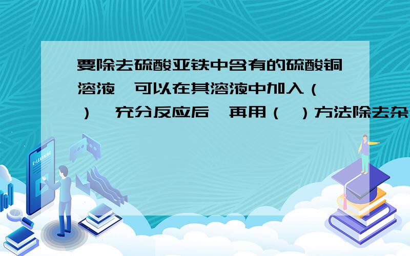 要除去硫酸亚铁中含有的硫酸铜溶液,可以在其溶液中加入（ ）,充分反应后,再用（ ）方法除去杂质