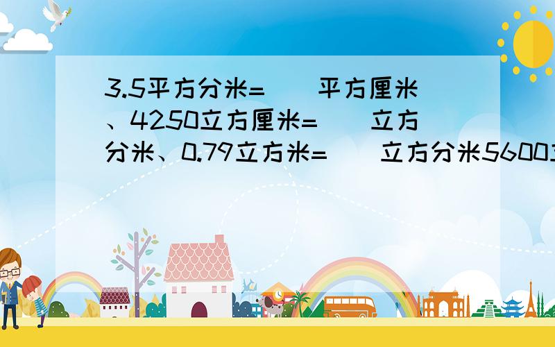 3.5平方分米=（）平方厘米、4250立方厘米=（）立方分米、0.79立方米=（）立方分米5600立方分米=（）立方米