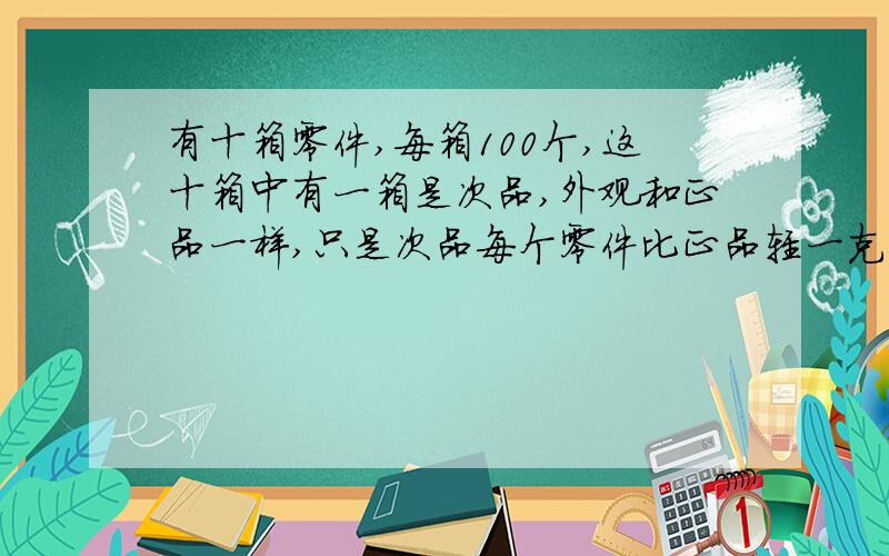 有十箱零件,每箱100个,这十箱中有一箱是次品,外观和正品一样,只是次品每个零件比正品轻一克你能只称一次就找出哪箱是次品吗?