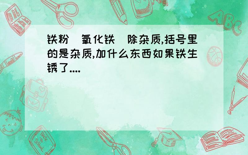 铁粉（氧化铁）除杂质,括号里的是杂质,加什么东西如果铁生锈了....