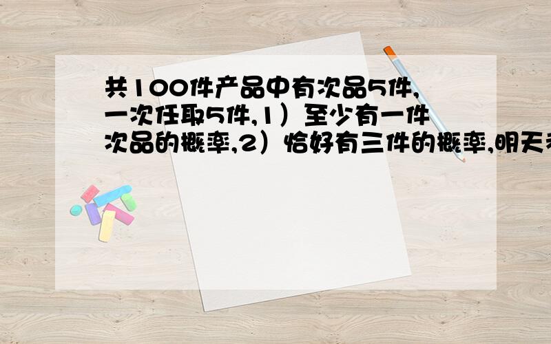 共100件产品中有次品5件,一次任取5件,1）至少有一件次品的概率,2）恰好有三件的概率,明天考试用,急切盼