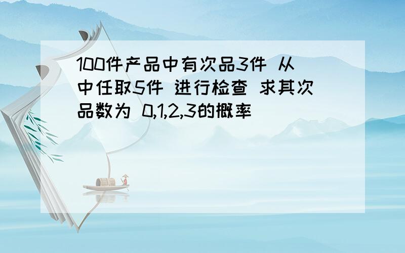 100件产品中有次品3件 从中任取5件 进行检查 求其次品数为 0,1,2,3的概率