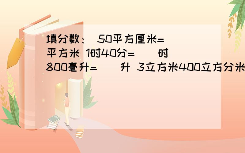 填分数： 50平方厘米=（）平方米 1时40分=（）时 800毫升=（）升 3立方米400立方分米=（）立方米