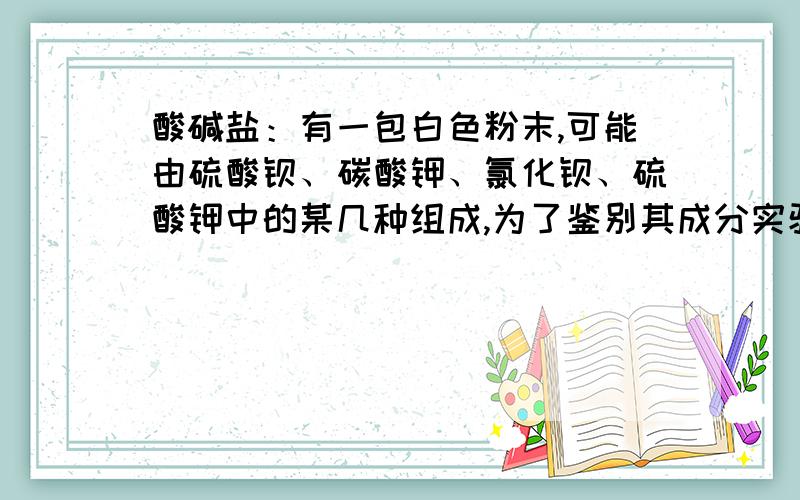 酸碱盐：有一包白色粉末,可能由硫酸钡、碳酸钾、氯化钡、硫酸钾中的某几种组成,为了鉴别其成分实验如下1、将少量粉末放入足量水中,搅拌、静置、过滤,得到白色沉淀和无色溶液2、向所