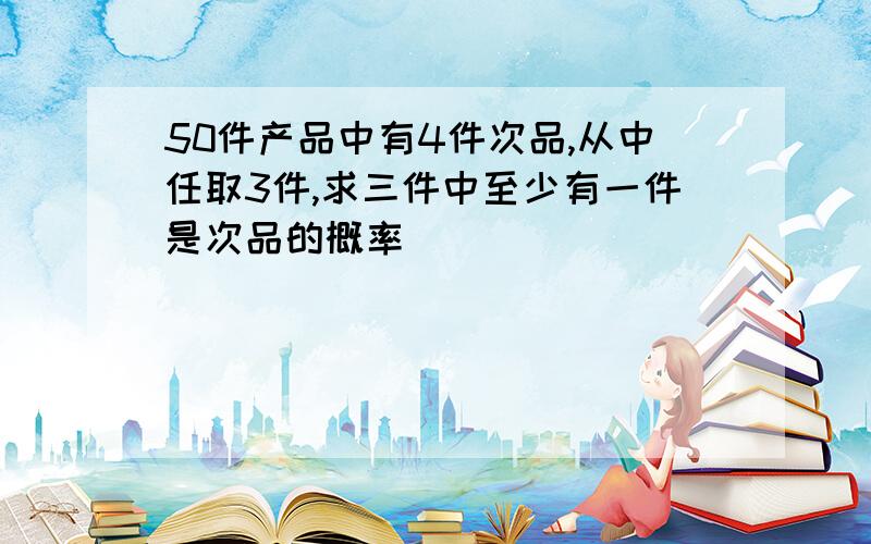 50件产品中有4件次品,从中任取3件,求三件中至少有一件是次品的概率