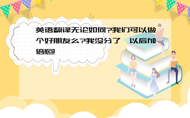 英语翻译无论如何?我们可以做个好朋友么?我没分了,以后加倍!@