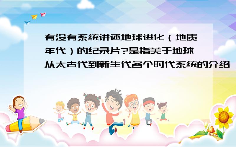 有没有系统讲述地球进化（地质年代）的纪录片?是指关于地球从太古代到新生代各个时代系统的介绍,包括动物植物以及地壳变化的科普性纪录片?BBc有一部分片子,但大多数是讲了其中一部分