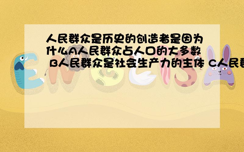 人民群众是历史的创造者是因为什么A人民群众占人口的大多数 B人民群众是社会生产力的主体 C人民群众掌握了科学技术 D人民群众有无限的创造力 哪个选项呢