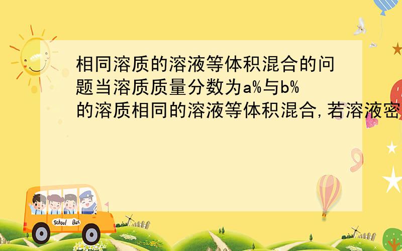 相同溶质的溶液等体积混合的问题当溶质质量分数为a%与b%的溶质相同的溶液等体积混合,若溶液密度小于水(如酒精溶液),则混合后溶液溶质质量分数小于 (a+b)/2%.若溶液密度大于水(如硫酸溶液