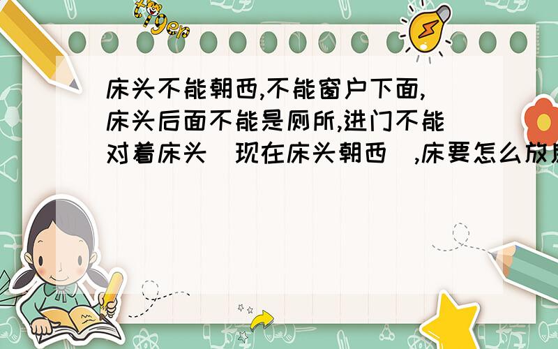 床头不能朝西,不能窗户下面,床头后面不能是厕所,进门不能对着床头（现在床头朝西）,床要怎么放房子是坐北朝南