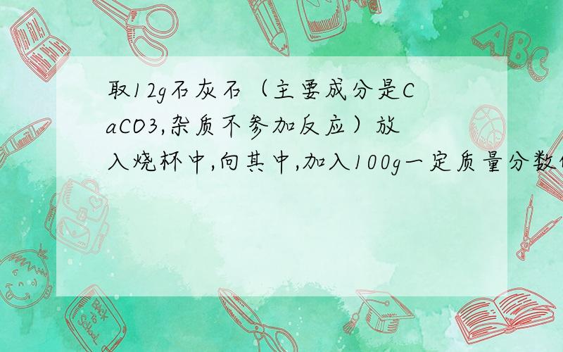 取12g石灰石（主要成分是CaCO3,杂质不参加反应）放入烧杯中,向其中,加入100g一定质量分数的稀盐酸,二者恰好完全反应.反应结束后,称量烧杯中剩余物质的总质量为107.6g（不包含烧杯的质量,且