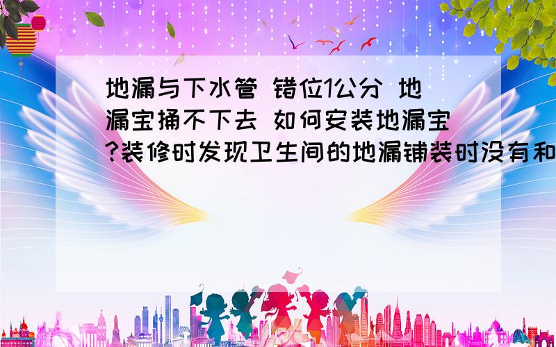 地漏与下水管 错位1公分 地漏宝捅不下去 如何安装地漏宝?装修时发现卫生间的地漏铺装时没有和开发商的下水管的位置完全对正,而是有大约1公分的错位.使用 下水 没什么问题.会 反臭味.现