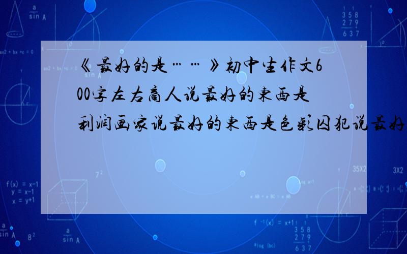 《最好的是……》初中生作文600字左右商人说最好的东西是利润画家说最好的东西是色彩囚犯说最好的东西是自由母亲说最好的东西是孩子急啊啊啊~~~~今天就要~~好的加分!商人说：“最好的