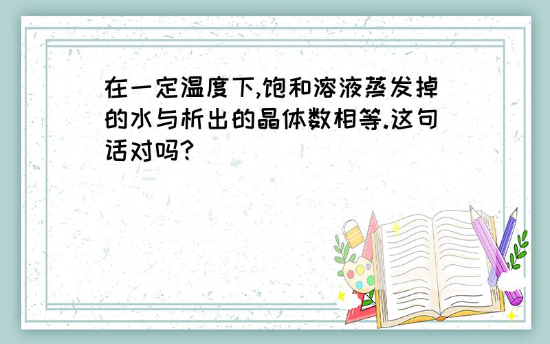 在一定温度下,饱和溶液蒸发掉的水与析出的晶体数相等.这句话对吗?