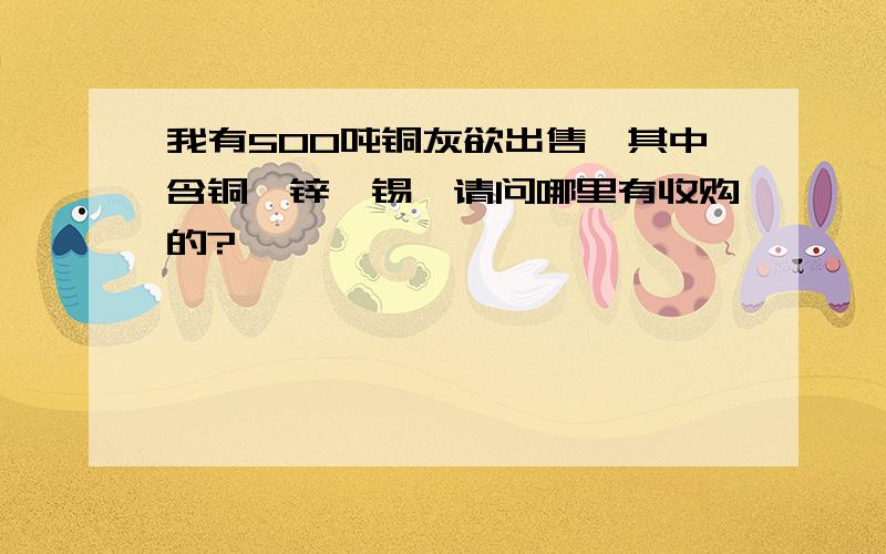 我有500吨铜灰欲出售,其中含铜、锌、锡、请问哪里有收购的?