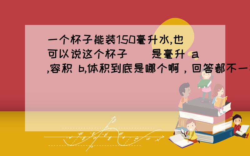 一个杯子能装150毫升水,也可以说这个杯子（）是毫升 a,容积 b,体积到底是哪个啊，回答都不一样，求正确的啊